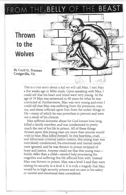By Cecil G. Truman Craigsville, VA  Thrown to the Wolves  This is a true story about a kid we will call Max. I met Max afew weeks ago in Bible study. Upon speaking with Max, I ould tellthat his heart and mind were very young. At the age of 19 Max was sentenced to 40 years for what he was convicted of. Furthermore, Max was very young and even I could tell that Max was suffering from the pressures, trau- ‘ma, and stress inflicted upon him from the unfair things in life—many of which he was powerless to prevent and were not a result of his choices.  Max suffered domestic abuse for God knows how long, Kkilled 2 family member, and was condemned to pretty much the rest of his lfe in prison. All o these things thrown upon this young man are more than anyone would wish to bear. Max killed himself. In this heartless, cruel, and inhumane criminal justice system, this young man was mercilessly condemned, his emotional and mental needs ‘were ignored, and he was thrown in prison stripped of hope and justice. Anyone could see that this young man— barely older than a child—needed help processing the tragedies and suffering this i afflcted him with. Instead Max was thrown in prison. Max was a level 3 and they were raising his security to  level 4. It s truly a tragedy that Max would be in high security prisons and no care to his safety or mental and emotional state considered.  